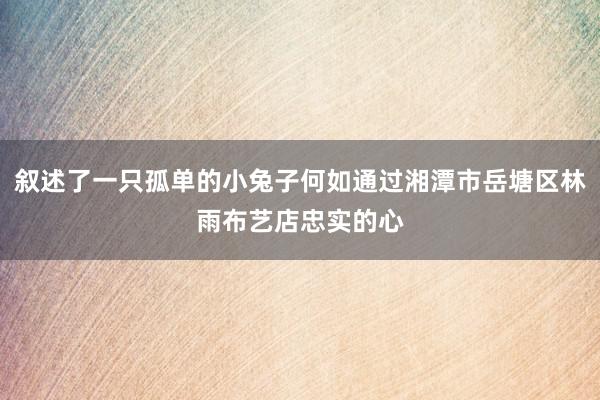 叙述了一只孤单的小兔子何如通过湘潭市岳塘区林雨布艺店忠实的心